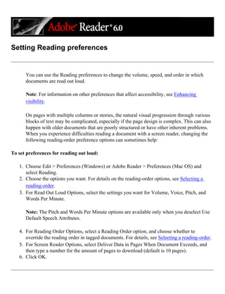 Setting Reading preferences
You can use the Reading preferences to change the volume, speed, and order in which
documents are read out loud.
Note: For information on other preferences that affect accessibility, see Enhancing
visibility.
On pages with multiple columns or stories, the natural visual progression through various
blocks of text may be complicated, especially if the page design is complex. This can also
happen with older documents that are poorly structured or have other inherent problems.
When you experience difficulties reading a document with a screen reader, changing the
following reading-order preference options can sometimes help:
To set preferences for reading out loud:
1. Choose Edit > Preferences (Windows) or Adobe Reader > Preferences (Mac OS) and
select Reading.
2. Choose the options you want. For details on the reading-order options, see Selecting a
reading-order.
3. For Read Out Loud Options, select the settings you want for Volume, Voice, Pitch, and
Words Per Minute.
Note: The Pitch and Words Per Minute options are available only when you deselect Use
Default Speech Attributes.
4. For Reading Order Options, select a Reading Order option, and choose whether to
override the reading order in tagged documents. For details, see Selecting a reading-order.
5. For Screen Reader Options, select Deliver Data in Pages When Document Exceeds, and
then type a number for the amount of pages to download (default is 10 pages).
6. Click OK.
 