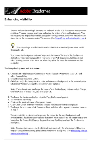 Enhancing visibility
Various options for making it easier to see and read Adobe PDF documents on screen are
available. You can enlarge small type and adjust the colors of text and background. You
can magnify the displayed document using the Viewing toolbar, the Zoom options on the
status bar, or the commands on the View menu. (See Magnifying and reducing the view.)
You can enlarge or reduce the font size of the text with the Options menu on the
Bookmarks tab.
You can set the background color of pages and the color of the text in the Preferences
dialog box. These preferences affect your view of all PDF documents, but they do not
affect printing or what other users see when they view the same documents on another
computer.
To change background and text colors:
1. Choose Edit > Preferences (Windows) or Adobe Reader >Preferences (Mac OS) and
select Accessibility.
2. Select Replace Document Colors.
3. (Windows only) To change the text color and document background to the standard color
scheme for Windows, Select Use Windows Color Scheme.
Note: If you do not want to change the color of text that is already colored, select Change
Only the Color of Black Text, and then click OK.
4. To change the background color, click the Page Background swatch.
5. Do one of the following:
q Click a color swatch for one of the preset colors.
q Click Other Color, and then define and select a custom color in the color picker.
6. To change the text color, click Document Text, and then select a preset or custom color as
in step 5.
The Accessibility preferences change only the colors for the page background and
document text. Additional color options that affect other areas of the on-screen display are
located on the Forms, Full Screen, Layout Grid, and Spelling panels of the Preferences
dialog box.
Note: You can also improve the legibility of text--especially for a laptop or LCD screen
display--using the Smoothing panel of the Preferences dialog box. (See Smoothing text for
improved readability.)
 