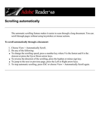 Scrolling automatically
The automatic scrolling feature makes it easier to scan through a long document. You can
scroll through pages without using keystrokes or mouse actions.
To scroll automatically through a document:
1. Choose View > Automatically Scroll.
2. Do any of the following:
q To change the scrolling speed, press a number key where 9 is the fastest and 0 is the
slowest or press the Up or Down arrow keys.
q To reverse the direction of the scrolling, press the hyphen or minus sign key.
q To jump to the next or previous page, press the Left or Right arrow keys.
3. To stop automatic scrolling, press ESC or choose View > Automatically Scroll again.
 
