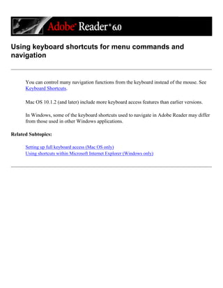 Using keyboard shortcuts for menu commands and
navigation
You can control many navigation functions from the keyboard instead of the mouse. See
Keyboard Shortcuts.
Mac OS 10.1.2 (and later) include more keyboard access features than earlier versions.
In Windows, some of the keyboard shortcuts used to navigate in Adobe Reader may differ
from those used in other Windows applications.
Related Subtopics:
Setting up full keyboard access (Mac OS only)
Using shortcuts within Microsoft Internet Explorer (Windows only)
 