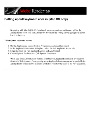 Setting up full keyboard access (Mac OS only)
Beginning with Mac OS 10.1.2, Macintosh users can navigate and interact within the
Adobe Reader work area and Adobe PDF documents by setting up the appropriate system-
level preferences.
To set up full keyboard access:
1. On the Apple menu, choose System Preferences, and select Keyboard.
2. In the Keyboard Preferences dialog box, select the Full Keyboard Access tab.
3. Select the Turn On Full Keyboard Access and Any Control.
4. Choose System Preferences > Quit System Preferences.
When you open Adobe Reader within a Web browser, keyboard commands are mapped
first to the Web browser. Consequently, some keyboard shortcuts may not be available for
Adobe Reader or may not be available until after you shift the focus to the PDF document.
 