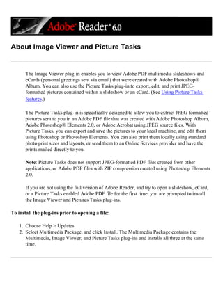 About Image Viewer and Picture Tasks
The Image Viewer plug-in enables you to view Adobe PDF multimedia slideshows and
eCards (personal greetings sent via email) that were created with Adobe Photoshop®
Album. You can also use the Picture Tasks plug-in to export, edit, and print JPEG-
formatted pictures contained within a slideshow or an eCard. (See Using Picture Tasks
features.)
The Picture Tasks plug-in is specifically designed to allow you to extract JPEG formatted
pictures sent to you in an Adobe PDF file that was created with Adobe Photoshop Album,
Adobe Photoshop® Elements 2.0, or Adobe Acrobat using JPEG source files. With
Picture Tasks, you can export and save the pictures to your local machine, and edit them
using Photoshop or Photoshop Elements. You can also print them locally using standard
photo print sizes and layouts, or send them to an Online Services provider and have the
prints mailed directly to you.
Note: Picture Tasks does not support JPEG-formatted PDF files created from other
applications, or Adobe PDF files with ZIP compression created using Photoshop Elements
2.0.
If you are not using the full version of Adobe Reader, and try to open a slideshow, eCard,
or a Picture Tasks enabled Adobe PDF file for the first time, you are prompted to install
the Image Viewer and Pictures Tasks plug-ins.
To install the plug-ins prior to opening a file:
1. Choose Help > Updates.
2. Select Multimedia Package, and click Install. The Multimedia Package contains the
Multimedia, Image Viewer, and Picture Tasks plug-ins and installs all three at the same
time.
 