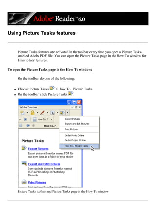 Using Picture Tasks features
Picture Tasks features are activated in the toolbar every time you open a Picture Tasks-
enabled Adobe PDF file. You can open the Picture Tasks page in the How To window for
links to key features.
To open the Picture Tasks page in the How To window:
On the toolbar, do one of the following:
q Choose Picture Tasks > How To.. Picture Tasks.
q On the toolbar, click Picture Tasks .
Picture Tasks toolbar and Picture Tasks page in the How To window
 
