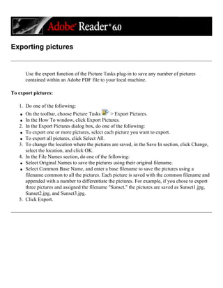 Exporting pictures
Use the export function of the Picture Tasks plug-in to save any number of pictures
contained within an Adobe PDF file to your local machine.
To export pictures:
1. Do one of the following:
q On the toolbar, choose Picture Tasks > Export Pictures.
q In the How To window, click Export Pictures.
2. In the Export Pictures dialog box, do one of the following:
q To export one or more pictures, select each picture you want to export.
q To export all pictures, click Select All.
3. To change the location where the pictures are saved, in the Save In section, click Change,
select the location, and click OK.
4. In the File Names section, do one of the following:
q Select Original Names to save the pictures using their original filename.
q Select Common Base Name, and enter a base filename to save the pictures using a
filename common to all the pictures. Each picture is saved with the common filename and
appended with a number to differentiate the pictures. For example, if you chose to export
three pictures and assigned the filename "Sunset," the pictures are saved as Sunset1.jpg,
Sunset2.jpg, and Sunset3.jpg.
5. Click Export.
 