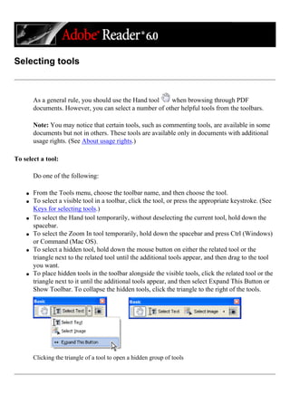 Selecting tools
As a general rule, you should use the Hand tool when browsing through PDF
documents. However, you can select a number of other helpful tools from the toolbars.
Note: You may notice that certain tools, such as commenting tools, are available in some
documents but not in others. These tools are available only in documents with additional
usage rights. (See About usage rights.)
To select a tool:
Do one of the following:
q From the Tools menu, choose the toolbar name, and then choose the tool.
q To select a visible tool in a toolbar, click the tool, or press the appropriate keystroke. (See
Keys for selecting tools.)
q To select the Hand tool temporarily, without deselecting the current tool, hold down the
spacebar.
q To select the Zoom In tool temporarily, hold down the spacebar and press Ctrl (Windows)
or Command (Mac OS).
q To select a hidden tool, hold down the mouse button on either the related tool or the
triangle next to the related tool until the additional tools appear, and then drag to the tool
you want.
q To place hidden tools in the toolbar alongside the visible tools, click the related tool or the
triangle next to it until the additional tools appear, and then select Expand This Button or
Show Toolbar. To collapse the hidden tools, click the triangle to the right of the tools.
Clicking the triangle of a tool to open a hidden group of tools
 
