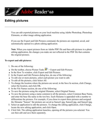 Editing pictures
You can edit exported pictures on your local machine using Adobe Photoshop, Photoshop
Elements, or other image editing application.
If you use the Export and Edit Pictures command, the pictures are exported, saved, and
automatically opened in a photo editing application.
Note: When you export pictures from an Adobe PDF file and then edit pictures in a photo
editing application, the changes you make are not reflected in the PDF file that contains
the original pictures.
To export and edit pictures:
1. Do one of the following:
q On the toolbar, choose Picture Tasks > Export and Edit Pictures.
q In the How To window, click Export and Edit Pictures.
2. In the Export and Edit Pictures dialog box, do one of the following:
q To edit one or more pictures, select each picture you want to edit.
q To edit all the pictures, click Select All.
3. To change the location where the pictures are saved, in the Save In section, click Change,
select the location, and click OK.
4. In the File Names section, do one of the following:
q To save the pictures using the original filename, select Original Names.
q To save the pictures using a name common to all the pictures, select Common Base Name,
and enter the base file name in the text box. Each filename is appended with a number to
differentiate the pictures. For example, if you chose to export three pictures and assigned
the filename "Sunset," the pictures are saved as Sunset1.jpg, Sunset2.jpg, and Sunset3.jpg.
5. Select an application to edit the pictures. To change the editing application, click Change,
locate the new editing application, and click Open.
6. Click Edit. The editing application launches, opening all the pictures you selected. You
can then edit and save them separately.
 