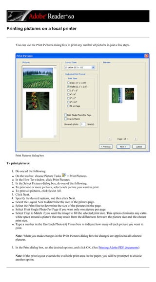 Printing pictures on a local printer
You can use the Print Pictures dialog box to print any number of pictures in just a few steps.
Print Pictures dialog box
To print pictures:
1. Do one of the following:
q On the toolbar, choose Picture Tasks > Print Pictures.
q In the How To window, click Print Pictures.
2. In the Select Pictures dialog box, do one of the following:
q To print one or more pictures, select each picture you want to print.
q To print all pictures, click Select All.
3. Click Next.
4. Specify the desired options, and then click Next.
q Select the Layout Size to determine the size of the printed page.
q Select the Print Size to determine the size of the pictures on the page.
q Select Print Single Photo Per Page if you want only one picture per page.
q Select Crop to Match if you want the image to fill the selected print size. This option eliminates any extra
white space around a picture that may result from the differences between the picture size and the chosen
print size.
q Type a number in the Use Each Photo (#) Times box to indicate how many of each picture you want to
print.
Note: When you make changes in the Print Pictures dialog box the changes are applied to all selected
pictures.
5. In the Print dialog box, set the desired options, and click OK. (See Printing Adobe PDF documents)
Note: If the print layout exceeds the available print area on the paper, you will be prompted to choose
another option.
 