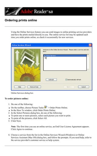 Ordering prints online
Using the Online Services feature you can send images to online printing service providers
and have the prints mailed directly to you. The online service list may be updated each
time you order prints online, so check it occasionally for new services.
Online Services dialog box
To order pictures online:
1. Do one of the following:
q On the toolbar, choose Picture Tasks > Order Prints Online.
q In the How To window, click Order Prints Online.
2. In the Select Pictures dialog box, do one of the following:
q To print one or more pictures, select each picture you want to print.
q To print all the pictures, click Select All.
3. Click Next.
Note: The first time you use an online service, an End User License Agreement appears.
Click Agree to continue.
4. Choose a service from the list in the Online Services Wizard (Windows) or Online
Services Assistant (Mac OS) dialog box, and follow the prompts. If you need help, refer to
the service provider's customer service or help system.
 