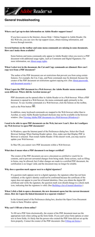 General troubleshooting
Where can I get up-to-date information on Adobe Reader support issues?
If you have access to the Internet, choose Help > Online Support in Adobe Reader. On
this Web site, you can view the top support issues, obtain training information, and
browse through tutorials.
Several buttons on the toolbar and some menu commands are missing in some documents.
How can I make them available?
Some buttons and menu commands only appear in Adobe Reader when you receive a PDF
document with additional usage rights, such as Comments and Digital Signatures. For
more information, see About usage rights.
When I select text in the document, the Cut and Copy commands are dimmed. How can I
copy text from a PDF document?
The author of the PDF document can set restrictions that prevent you from using certain
features. For example, the Cut, Copy, and Paste commands may be dimmed, because the
creator of the PDF document set restrictions against copying text. (See About passwords
and document security.)
When I open the PDF document in a Web browser, the Adobe Reader menu commands
seem different. Where did the Acrobat menus go?
PDF documents can be opened either in Adobe Reader or in a Web browser. When a PDF
document is opened in a Web browser, the menu commands apply primarily to the
browser. To use Acrobat commands in a Web browser, click the buttons on the toolbar,
such as the Print button .
In addition, many keyboard commands are mapped to the Web browser rather than to
Acrobat, so some Adobe Reader keyboard shortcuts may not be available in the browser
window. (See Viewing Adobe PDF documents in a Web browser (Windows).)
I used to be able to open PDF documents on the Web, but now I can't. How do I configure
my Web browser to open PDF documents?
In Windows, open the Internet panel of the Preferences dialog box. Select the Check
Browser Settings When Starting Reader option. Also, make sure that Display PDF in
Browser is selected. Then restart Adobe Reader. If this doesn't work, you may need to
update your Web browser.
In Mac OS, you cannot view PDF documents within a Web browser.
What does it mean when a PDF document is no longer certified?
The creator of the PDF document can save a document as certified to vouch for its
contents, and to prevent unwanted changes from being made. Some actions, such as filling
in forms, may be allowed, but if other changes are made to a certified PDF document, the
certification is no longer valid, and the document may no longer be reliable.
Why does a question mark appear next to a digital signature?
If a question mark appears next to a digital signature, the signature either has not been
validated, or the signer's identity could not be confirmed because the certificate of the
signer does not appear in your list of trusted identities. Once you obtain the digital ID
certificate and verify the signature, the question mark icon should change to a check mark
icon, indicating that the signature is valid. (See Building a list of trusted identities.)
When I click a link to open a document, the new document opens but the current document
closes. How do I open the linked document in a separate window?
In the General panel of the Preferences dialog box, deselect the Open Cross-Document
Links in Same Window option.
Why can't I fill out a form online?
To fill out a PDF form electronically, the creator of the PDF document must use the
appropriate tools when setting up the form fields. If you can't select form options or enter
text in form fields, it's likely that the person who created the PDF form did not set up the
form properly. Contact the creator of the PDF document. (See Filling out forms.)
 