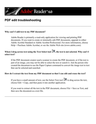 PDF edit troubleshooting
Why can't I add text to my PDF document?
Adobe Reader is primarily a read-only application for viewing and printing PDF
documents. If you want to create or minimally edit PDF documents, upgrade to either
Adobe Acrobat Standard or Adobe Acrobat Professional. For more information, choose
Help > Purchase Adobe Acrobat, or see the Adobe Web site (www.adobe.com).
When I drag across text using the Text Select tool , the text is not selected. Why can't I
select text?
If the PDF document creator used a scanner to create the PDF document, or if the text is
part of an image, you may not be able to select the text or search it. Ask the person who
created the document to use the Paper Capture command to convert the image text to text
that can be selected and searched.
How do I extract the text from my PDF document so that I can edit and reuse the text?
If you have a small amount of text, use the Select Text tool to drag across the text,
choose Edit > Copy, and then paste it into another application.
If you want to extract all the text in the PDF document, choose File > Save as Text, and
then save the document as a text file.
 