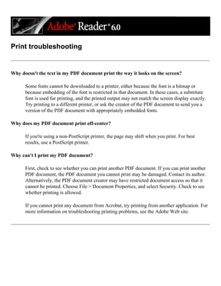 Print troubleshooting
Why doesn't the text in my PDF document print the way it looks on the screen?
Some fonts cannot be downloaded to a printer, either because the font is a bitmap or
because embedding of the font is restricted in that document. In these cases, a substitute
font is used for printing, and the printed output may not match the screen display exactly.
Try printing to a different printer, or ask the creator of the PDF document to send you a
version of the PDF document with appropriately embedded fonts.
Why does my PDF document print off-center?
If you're using a non-PostScript printer, the page may shift when you print. For best
results, use a PostScript printer.
Why can't I print my PDF document?
First, check to see whether you can print another PDF document. If you can print another
PDF document, the PDF document you cannot print may be damaged. Contact its author.
Alternatively, the PDF document creator may have restricted document access so that it
cannot be printed. Choose File > Document Properties, and select Security. Check to see
whether printing is allowed.
If you cannot print any document from Acrobat, try printing from another application. For
more information on troubleshooting printing problems, see the Adobe Web site.
 
