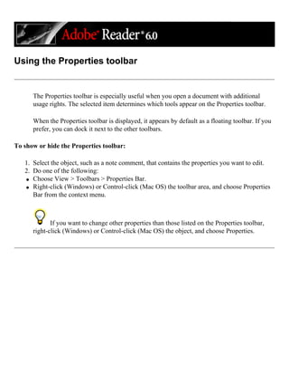 Using the Properties toolbar
The Properties toolbar is especially useful when you open a document with additional
usage rights. The selected item determines which tools appear on the Properties toolbar.
When the Properties toolbar is displayed, it appears by default as a floating toolbar. If you
prefer, you can dock it next to the other toolbars.
To show or hide the Properties toolbar:
1. Select the object, such as a note comment, that contains the properties you want to edit.
2. Do one of the following:
q Choose View > Toolbars > Properties Bar.
q Right-click (Windows) or Control-click (Mac OS) the toolbar area, and choose Properties
Bar from the context menu.
If you want to change other properties than those listed on the Properties toolbar,
right-click (Windows) or Control-click (Mac OS) the object, and choose Properties.
 