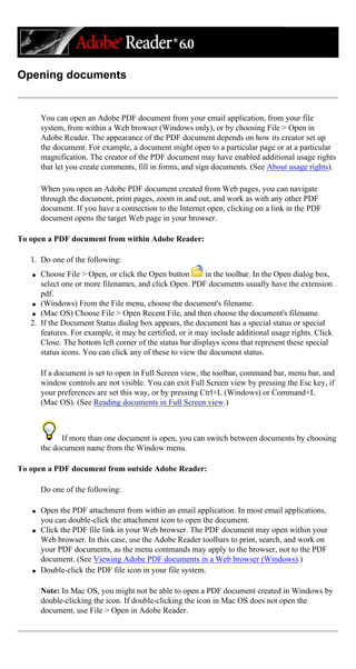Opening documents
You can open an Adobe PDF document from your email application, from your file
system, from within a Web browser (Windows only), or by choosing File > Open in
Adobe Reader. The appearance of the PDF document depends on how its creator set up
the document. For example, a document might open to a particular page or at a particular
magnification. The creator of the PDF document may have enabled additional usage rights
that let you create comments, fill in forms, and sign documents. (See About usage rights).
When you open an Adobe PDF document created from Web pages, you can navigate
through the document, print pages, zoom in and out, and work as with any other PDF
document. If you have a connection to the Internet open, clicking on a link in the PDF
document opens the target Web page in your browser.
To open a PDF document from within Adobe Reader:
1. Do one of the following:
q Choose File > Open, or click the Open button in the toolbar. In the Open dialog box,
select one or more filenames, and click Open. PDF documents usually have the extension .
pdf.
q (Windows) From the File menu, choose the document's filename.
q (Mac OS) Choose File > Open Recent File, and then choose the document's filename.
2. If the Document Status dialog box appears, the document has a special status or special
features. For example, it may be certified, or it may include additional usage rights. Click
Close. The bottom left corner of the status bar displays icons that represent these special
status icons. You can click any of these to view the document status.
If a document is set to open in Full Screen view, the toolbar, command bar, menu bar, and
window controls are not visible. You can exit Full Screen view by pressing the Esc key, if
your preferences are set this way, or by pressing Ctrl+L (Windows) or Command+L
(Mac OS). (See Reading documents in Full Screen view.)
If more than one document is open, you can switch between documents by choosing
the document name from the Window menu.
To open a PDF document from outside Adobe Reader:
Do one of the following:
q Open the PDF attachment from within an email application. In most email applications,
you can double-click the attachment icon to open the document.
q Click the PDF file link in your Web browser. The PDF document may open within your
Web browser. In this case, use the Adobe Reader toolbars to print, search, and work on
your PDF documents, as the menu commands may apply to the browser, not to the PDF
document. (See Viewing Adobe PDF documents in a Web browser (Windows).)
q Double-click the PDF file icon in your file system.
Note: In Mac OS, you might not be able to open a PDF document created in Windows by
double-clicking the icon. If double-clicking the icon in Mac OS does not open the
document, use File > Open in Adobe Reader.
 