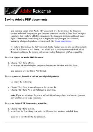 Saving Adobe PDF documents
You can save a copy of an Adobe PDF document, or if the creator of the document
enabled additional usage rights, you can save comments, entries in form fields, or digital
signatures that you have added to a document. If a document contains additional usage
rights, a Document Status dialog box is displayed when you open the document,
indicating what privileges have been assigned. (See About usage rights.)
If you have downloaded the full version of Adobe Reader, you can also save the contents
of a PDF document in text format. This allows you to easily reuse the text from a PDF
document and to use the content with screen readers that are not MSAA-compatible.
To save a copy of an Adobe PDF document:
1. Choose File > Save a Copy.
2. In the Save a Copy dialog box, enter the filename and location, and click Save.
You can only save the file in PDF format.
To save comments, form field entries, and digital signatures:
Do one of the following:
q Choose File > Save to save changes to the current file.
q Choose File > Save As to save changes to a new file.
Note: If you are viewing a document with additional usage rights in a browser, you can
only use the Save a Copy command.
To save an Adobe PDF document as a text file:
1. Choose File > Save as Text.
2. In the Save As Text dialog box, enter the filename and location, and click Save.
Your file is saved with the .txt extension.
 