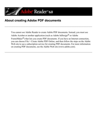 About creating Adobe PDF documents
You cannot use Adobe Reader to create Adobe PDF documents. Instead, you must use
Adobe Acrobat or another application (such as Adobe InDesign® or Adobe
FrameMaker®) that lets you create PDF documents. If you have an Internet connection,
you can choose File > Create Adobe PDF Online, and then follow the steps on the Adobe
Web site to use a subscription service for creating PDF documents. For more information
on creating PDF documents, see the Adobe Web site (www.adobe.com).
 