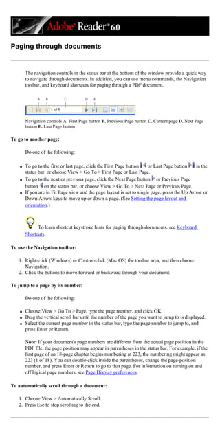 Paging through documents
The navigation controls in the status bar at the bottom of the window provide a quick way
to navigate through documents. In addition, you can use menu commands, the Navigation
toolbar, and keyboard shortcuts for paging through a PDF document.
Navigation controls A. First Page button B. Previous Page button C. Current page D. Next Page
button E. Last Page button
To go to another page:
Do one of the following:
q To go to the first or last page, click the First Page button or Last Page button in the
status bar, or choose View > Go To > First Page or Last Page.
q To go to the next or previous page, click the Next Page button or Previous Page
button on the status bar, or choose View > Go To > Next Page or Previous Page.
q If you are in Fit Page view and the page layout is set to single page, press the Up Arrow or
Down Arrow keys to move up or down a page. (See Setting the page layout and
orientation.)
To learn shortcut keystroke hints for paging through documents, see Keyboard
Shortcuts.
To use the Navigation toolbar:
1. Right-click (Windows) or Control-click (Mac OS) the toolbar area, and then choose
Navigation.
2. Click the buttons to move forward or backward through your document.
To jump to a page by its number:
Do one of the following:
q Choose View > Go To > Page, type the page number, and click OK.
q Drag the vertical scroll bar until the number of the page you want to jump to is displayed.
q Select the current page number in the status bar, type the page number to jump to, and
press Enter or Return.
Note: If your document's page numbers are different from the actual page position in the
PDF file, the page position may appear in parentheses in the status bar. For example, if the
first page of an 18-page chapter begins numbering at 223, the numbering might appear as
223 (1 of 18). You can double-click inside the parentheses, change the page-position
number, and press Enter or Return to go to that page. For information on turning on and
off logical page numbers, see Page Display preferences.
To automatically scroll through a document:
1. Choose View > Automatically Scroll.
2. Press Esc to stop scrolling to the end.
 
