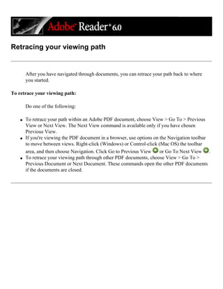Retracing your viewing path
After you have navigated through documents, you can retrace your path back to where
you started.
To retrace your viewing path:
Do one of the following:
q To retrace your path within an Adobe PDF document, choose View > Go To > Previous
View or Next View. The Next View command is available only if you have chosen
Previous View.
q If you're viewing the PDF document in a browser, use options on the Navigation toolbar
to move between views. Right-click (Windows) or Control-click (Mac OS) the toolbar
area, and then choose Navigation. Click Go to Previous View or Go To Next View .
q To retrace your viewing path through other PDF documents, choose View > Go To >
Previous Document or Next Document. These commands open the other PDF documents
if the documents are closed.
 
