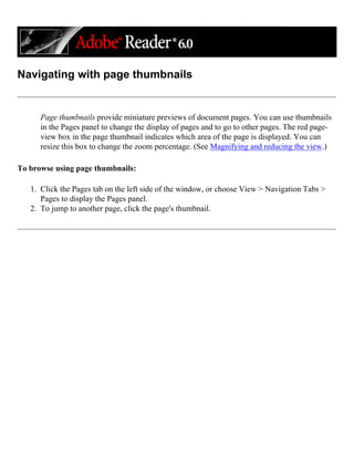 Navigating with page thumbnails
Page thumbnails provide miniature previews of document pages. You can use thumbnails
in the Pages panel to change the display of pages and to go to other pages. The red page-
view box in the page thumbnail indicates which area of the page is displayed. You can
resize this box to change the zoom percentage. (See Magnifying and reducing the view.)
To browse using page thumbnails:
1. Click the Pages tab on the left side of the window, or choose View > Navigation Tabs >
Pages to display the Pages panel.
2. To jump to another page, click the page's thumbnail.
 
