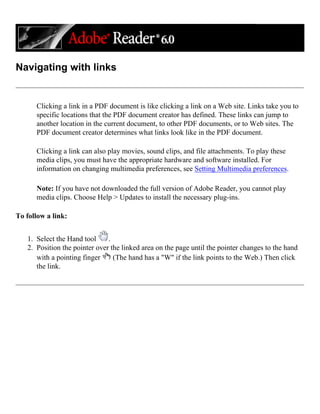 Navigating with links
Clicking a link in a PDF document is like clicking a link on a Web site. Links take you to
specific locations that the PDF document creator has defined. These links can jump to
another location in the current document, to other PDF documents, or to Web sites. The
PDF document creator determines what links look like in the PDF document.
Clicking a link can also play movies, sound clips, and file attachments. To play these
media clips, you must have the appropriate hardware and software installed. For
information on changing multimedia preferences, see Setting Multimedia preferences.
Note: If you have not downloaded the full version of Adobe Reader, you cannot play
media clips. Choose Help > Updates to install the necessary plug-ins.
To follow a link:
1. Select the Hand tool .
2. Position the pointer over the linked area on the page until the pointer changes to the hand
with a pointing finger (The hand has a "W" if the link points to the Web.) Then click
the link.
 