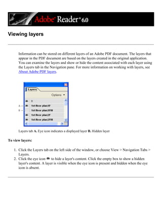 Viewing layers
Information can be stored on different layers of an Adobe PDF document. The layers that
appear in the PDF document are based on the layers created in the original application.
You can examine the layers and show or hide the content associated with each layer using
the Layers tab in the Navigation pane. For more information on working with layers, see
About Adobe PDF layers.
Layers tab A. Eye icon indicates a displayed layer B. Hidden layer
To view layers:
1. Click the Layers tab on the left side of the window, or choose View > Navigation Tabs >
Layers.
2. Click the eye icon to hide a layer's content. Click the empty box to show a hidden
layer's content. A layer is visible when the eye icon is present and hidden when the eye
icon is absent.
 