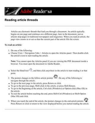 Reading article threads
Articles are electronic threads that lead you through a document. An article typically
begins on one page and continues on a different page, later in the document, just as
articles skip pages in traditional newspapers and magazines. When you read an article, the
page view zooms in or out so that the current part of the article fills the screen.
To read an article:
1. Do one of the following:
q Choose View > Navigation Tabs > Articles to open the Articles panel. Then double-click
the article's icon to start reading the article.
Note: You cannot open the Articles panel if you are viewing the PDF document inside a
browser. You must open the document in Adobe Reader.
q Select the Hand tool , and then click anywhere in the article to start reading it at that
point.
2. The pointer changes to the follow-article pointer . Do any of the following to
navigate through the article:
q To go to the next page in the article, press Return or click.
q To go to the previous page, Shift-click in the article, or press Shift-Return.
q To go to the beginning of the article, Ctrl-click (Windows) or Option-click (Mac OS) in
the article.
q To exit the article before reaching the end, press Shift-Ctrl (Windows) or Shift-Option
(Mac OS) and click.
3. When you reach the end of the article, the pointer changes to the end-article pointer .
Press Return or click to return to the view displayed before you started reading the article.
 