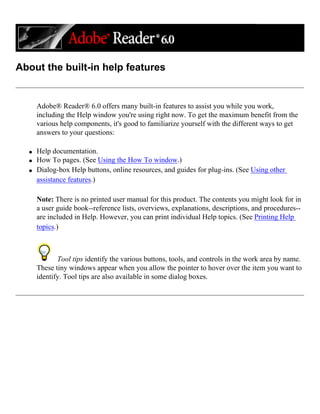 About the built-in help features
Adobe® Reader® 6.0 offers many built-in features to assist you while you work,
including the Help window you're using right now. To get the maximum benefit from the
various help components, it's good to familiarize yourself with the different ways to get
answers to your questions:
q Help documentation.
q How To pages. (See Using the How To window.)
q Dialog-box Help buttons, online resources, and guides for plug-ins. (See Using other
assistance features.)
Note: There is no printed user manual for this product. The contents you might look for in
a user guide book--reference lists, overviews, explanations, descriptions, and procedures--
are included in Help. However, you can print individual Help topics. (See Printing Help
topics.)
Tool tips identify the various buttons, tools, and controls in the work area by name.
These tiny windows appear when you allow the pointer to hover over the item you want to
identify. Tool tips are also available in some dialog boxes.
 