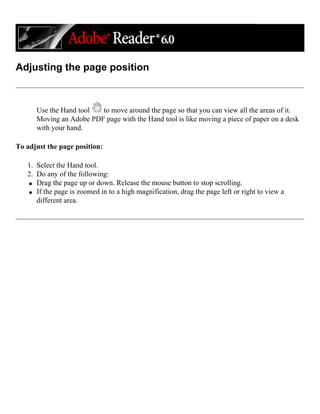 Adjusting the page position
Use the Hand tool to move around the page so that you can view all the areas of it.
Moving an Adobe PDF page with the Hand tool is like moving a piece of paper on a desk
with your hand.
To adjust the page position:
1. Select the Hand tool.
2. Do any of the following:
q Drag the page up or down. Release the mouse button to stop scrolling.
q If the page is zoomed in to a high magnification, drag the page left or right to view a
different area.
 