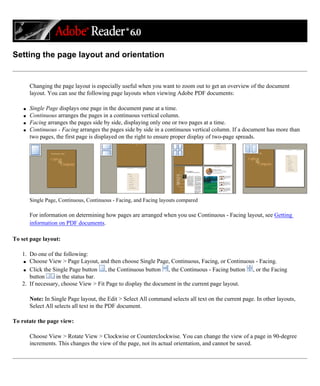 Setting the page layout and orientation
Changing the page layout is especially useful when you want to zoom out to get an overview of the document
layout. You can use the following page layouts when viewing Adobe PDF documents:
q Single Page displays one page in the document pane at a time.
q Continuous arranges the pages in a continuous vertical column.
q Facing arranges the pages side by side, displaying only one or two pages at a time.
q Continuous - Facing arranges the pages side by side in a continuous vertical column. If a document has more than
two pages, the first page is displayed on the right to ensure proper display of two-page spreads.
Single Page, Continuous, Continuous - Facing, and Facing layouts compared
For information on determining how pages are arranged when you use Continuous - Facing layout, see Getting
information on PDF documents.
To set page layout:
1. Do one of the following:
q Choose View > Page Layout, and then choose Single Page, Continuous, Facing, or Continuous - Facing.
q Click the Single Page button , the Continuous button , the Continuous - Facing button , or the Facing
button in the status bar.
2. If necessary, choose View > Fit Page to display the document in the current page layout.
Note: In Single Page layout, the Edit > Select All command selects all text on the current page. In other layouts,
Select All selects all text in the PDF document.
To rotate the page view:
Choose View > Rotate View > Clockwise or Counterclockwise. You can change the view of a page in 90-degree
increments. This changes the view of the page, not its actual orientation, and cannot be saved.
 