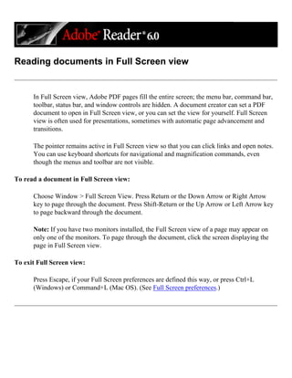 Reading documents in Full Screen view
In Full Screen view, Adobe PDF pages fill the entire screen; the menu bar, command bar,
toolbar, status bar, and window controls are hidden. A document creator can set a PDF
document to open in Full Screen view, or you can set the view for yourself. Full Screen
view is often used for presentations, sometimes with automatic page advancement and
transitions.
The pointer remains active in Full Screen view so that you can click links and open notes.
You can use keyboard shortcuts for navigational and magnification commands, even
though the menus and toolbar are not visible.
To read a document in Full Screen view:
Choose Window > Full Screen View. Press Return or the Down Arrow or Right Arrow
key to page through the document. Press Shift-Return or the Up Arrow or Left Arrow key
to page backward through the document.
Note: If you have two monitors installed, the Full Screen view of a page may appear on
only one of the monitors. To page through the document, click the screen displaying the
page in Full Screen view.
To exit Full Screen view:
Press Escape, if your Full Screen preferences are defined this way, or press Ctrl+L
(Windows) or Command+L (Mac OS). (See Full Screen preferences.)
 