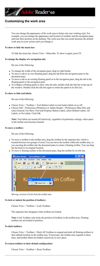Customizing the work area
You can change the appearance of the work area to better suit your working style. For
example, you can change the appearance and location of toolbars and the navigation pane
and lock their position on the desktop. The work area that you create becomes the default
work area on your system until you change it.
To show or hide the menu bar:
To hide the menu bar, choose View > Menu Bar. To show it again, press F9.
To change the display of a navigation tab:
Do one of the following:
q To change the width of the navigation pane, drag its right border.
q To move a tab to its own floating panel, drag the tab from the navigation pane to the
document pane.
q To move a tab to an existing floating panel or to the navigation pane, drag the tab to the
floating panel or the navigation pane.
q To collapse a floating panel to show only the tabs, double-click the title bar at the top of
the window. Double-click the title bar again to return the panel to its full size.
To show or hide tool labels:
Do one of the following:
q Choose View > Toolbars > Tool Button Labels to turn button labels on or off.
q Choose Edit > Preferences (Windows) or Adobe Reader > Preferences (Mac OS), and
select General. For Show Tool and Property Button Labels, select Default Labels, All
Labels, or No Labels. Click OK.
Note: Tool labels are turned off selectively, regardless of preference settings, when space
in the toolbar area becomes limited.
To move a toolbar:
Do one of the following:
q To move a toolbar in the toolbar area, drag the toolbar by the separator bar, which is
located between two groups of icons.You can move the toolbar within the toolbar area, or
you can drag the toolbar into the document pane to create a floating toolbar. You can drag
the bar back to its original location.
q To move a floating toolbar in the document pane, drag the toolbar by its title bar.
Moving a section of tools from the toolbar area
To lock or unlock the position of toolbars:
Choose View > Toolbars > Lock Toolbars.
The separator bars disappear when toolbars are locked.
Note: Lock Toolbars only locks the position of toolbars in the toolbar area. Floating
toolbars are not locked in position.
To dock toolbars:
Choose View > Toolbars > Dock All Toolbars to expand and dock all floating toolbars in
their default location in the toolbar area. If necessary, the toolbar area expands to three
lines, and toolbar labels are hidden selectively to save space.
To return toolbars to their default configuration:
Choose View > Toolbars > Reset Toolbars.
 
