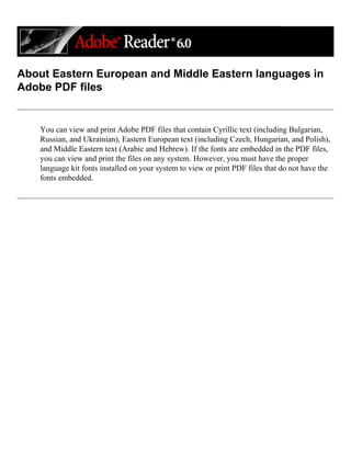 About Eastern European and Middle Eastern languages in
Adobe PDF files
You can view and print Adobe PDF files that contain Cyrillic text (including Bulgarian,
Russian, and Ukrainian), Eastern European text (including Czech, Hungarian, and Polish),
and Middle Eastern text (Arabic and Hebrew). If the fonts are embedded in the PDF files,
you can view and print the files on any system. However, you must have the proper
language kit fonts installed on your system to view or print PDF files that do not have the
fonts embedded.
 