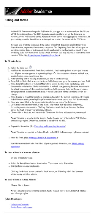 Filling out forms
Adobe PDF forms contain special fields that let you type text or select options. To fill out
a PDF form, the author of the PDF form document must have set up the document in
Adobe Acrobat Professional or the Acrobat Content Server with appropriate form fields. If
you can't type text in form fields or select options, contact the author of the PDF form.
You can also print the form and, if the author of the PDF document enabled the Fill in
Form features, export the form data to a separate file. Exporting form data allows you to
save the existing data, or to transport it with an alternative method such as email. If you
are filling out a PDF form from inside a Web browser, you may be able to submit the form
over the Web. (See Exporting and importing form data.)
To fill out a form:
1. Select the hand tool .
2. Position the pointer inside a form field, and click. The I-beam pointer allows you to type
text. If your pointer appears as a pointing finger , you can select a button, a check box,
a radio button, or an item from a list.
3. After entering text or making a selection, do one of the following:
q Press Tab or Shift+Tab to accept the form field change and go to the next or previous field.
q Press Enter (Windows) or Return (Mac OS) to accept the text form field change and
deselect the current field. If the current field is a check box, pressing Enter or Return turns
the check box on or off. In a multiline text form field, pressing Enter or Return creates a
paragraph return in the same form field. You can use Enter on the keypad to accept the
change.
q Press Escape to reject the form field change and deselect the current form field. If you are
in Full Screen mode, pressing Escape a second time causes you to exit Full Screen mode.
4. Once you have filled in the appropriate form fields, do one of the following:
q Click the Submit Form button, if one exists. The button may be named differently,
depending on the form author. Clicking this button sends the form data to a database
across the Web or over your company intranet.
q Choose File > Save As, and rename the file to save the form with the data you entered.
Note: The data is saved with the form in Adobe Reader only if the Adobe PDF file has
special usage rights. Otherwise, the form is saved with no data.
q Export the form data. (See Exporting and importing form data.)
Note: The data is exported in Adobe Reader only if Fill In Form usage rights are enabled.
q Print the form. (See Printing Adobe PDF documents.)
For information about how to fill in a digital signature form field, see About adding
signatures.
To clear a form in a browser window:
Do one of the following:
q Select the Reset Form button if one exists. You cannot undo this action.
q Exit the browser, and start again.
Clicking the Reload button or the Go Back button, or following a link in a browser
window may not clear a form.
To clear a form in Adobe Reader:
Choose File > Revert.
Note: The data is saved with the form in Adobe Reader only if the Adobe PDF file has
special usage rights.
Related Subtopics:
Using Auto-Complete
Setting Forms preferences
 