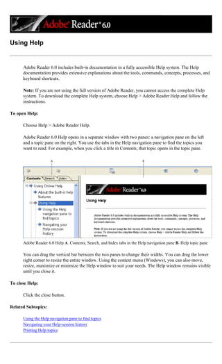 Using Help
Adobe Reader 6.0 includes built-in documentation in a fully accessible Help system. The Help
documentation provides extensive explanations about the tools, commands, concepts, processes, and
keyboard shortcuts.
Note: If you are not using the full version of Adobe Reader, you cannot access the complete Help
system. To download the complete Help system, choose Help > Adobe Reader Help and follow the
instructions.
To open Help:
Choose Help > Adobe Reader Help.
Adobe Reader 6.0 Help opens in a separate window with two panes: a navigation pane on the left
and a topic pane on the right. You use the tabs in the Help navigation pane to find the topics you
want to read. For example, when you click a title in Contents, that topic opens in the topic pane.
Adobe Reader 6.0 Help A. Contents, Search, and Index tabs in the Help navigation pane B. Help topic pane
You can drag the vertical bar between the two panes to change their widths. You can drag the lower
right corner to resize the entire window. Using the context menu (Windows), you can also move,
resize, maximize or minimize the Help window to suit your needs. The Help window remains visible
until you close it.
To close Help:
Click the close button.
Related Subtopics:
Using the Help navigation pane to find topics
Navigating your Help-session history
Printing Help topics
 