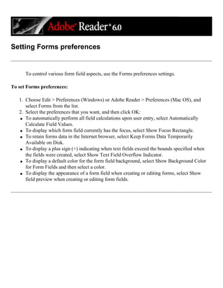 Setting Forms preferences
To control various form field aspects, use the Forms preferences settings.
To set Forms preferences:
1. Choose Edit > Preferences (Windows) or Adobe Reader > Preferences (Mac OS), and
select Forms from the list.
2. Select the preferences that you want, and then click OK:
q To automatically perform all field calculations upon user entry, select Automatically
Calculate Field Values.
q To display which form field currently has the focus, select Show Focus Rectangle.
q To retain forms data in the Internet browser, select Keep Forms Data Temporarily
Available on Disk.
q To display a plus sign (+) indicating when text fields exceed the bounds specified when
the fields were created, select Show Text Field Overflow Indicator.
q To display a default color for the form field background, select Show Background Color
for Form Fields and then select a color.
q To display the appearance of a form field when creating or editing forms, select Show
field preview when creating or editing form fields.
 