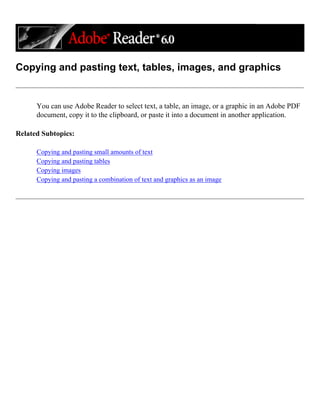 Copying and pasting text, tables, images, and graphics
You can use Adobe Reader to select text, a table, an image, or a graphic in an Adobe PDF
document, copy it to the clipboard, or paste it into a document in another application.
Related Subtopics:
Copying and pasting small amounts of text
Copying and pasting tables
Copying images
Copying and pasting a combination of text and graphics as an image
 