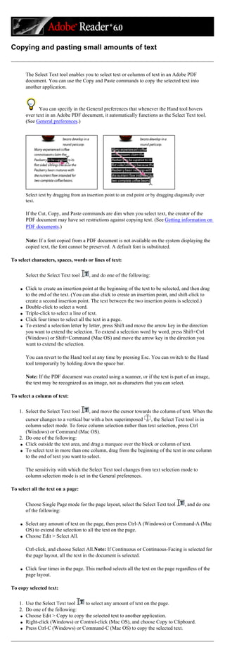 Copying and pasting small amounts of text
The Select Text tool enables you to select text or columns of text in an Adobe PDF
document. You can use the Copy and Paste commands to copy the selected text into
another application.
You can specify in the General preferences that whenever the Hand tool hovers
over text in an Adobe PDF document, it automatically functions as the Select Text tool.
(See General preferences.)
Select text by dragging from an insertion point to an end point or by dragging diagonally over
text.
If the Cut, Copy, and Paste commands are dim when you select text, the creator of the
PDF document may have set restrictions against copying text. (See Getting information on
PDF documents.)
Note: If a font copied from a PDF document is not available on the system displaying the
copied text, the font cannot be preserved. A default font is substituted.
To select characters, spaces, words or lines of text:
Select the Select Text tool , and do one of the following:
q Click to create an insertion point at the beginning of the text to be selected, and then drag
to the end of the text. (You can also click to create an insertion point, and shift-click to
create a second insertion point. The text between the two insertion points is selected.)
q Double-click to select a word.
q Triple-click to select a line of text.
q Click four times to select all the text in a page.
q To extend a selection letter by letter, press Shift and move the arrow key in the direction
you want to extend the selection. To extend a selection word by word, press Shift+Ctrl
(Windows) or Shift+Command (Mac OS) and move the arrow key in the direction you
want to extend the selection.
You can revert to the Hand tool at any time by pressing Esc. You can switch to the Hand
tool temporarily by holding down the space bar.
Note: If the PDF document was created using a scanner, or if the text is part of an image,
the text may be recognized as an image, not as characters that you can select.
To select a column of text:
1. Select the Select Text tool , and move the cursor towards the column of text. When the
cursor changes to a vertical bar with a box superimposed , the Select Text tool is in
column select mode. To force column selection rather than text selection, press Ctrl
(Windows) or Command (Mac OS).
2. Do one of the following:
q Click outside the text area, and drag a marquee over the block or column of text.
q To select text in more than one column, drag from the beginning of the text in one column
to the end of text you want to select.
The sensitivity with which the Select Text tool changes from text selection mode to
column selection mode is set in the General preferences.
To select all the text on a page:
Choose Single Page mode for the page layout, select the Select Text tool , and do one
of the following:
q Select any amount of text on the page, then press Ctrl-A (Windows) or Command-A (Mac
OS) to extend the selection to all the text on the page.
q Choose Edit > Select All.
Ctrl-click, and choose Select All.Note: If Continuous or Continuous-Facing is selected for
the page layout, all the text in the document is selected.
q Click four times in the page. This method selects all the text on the page regardless of the
page layout.
To copy selected text:
1. Use the Select Text tool to select any amount of text on the page.
2. Do one of the following:
q Choose Edit > Copy to copy the selected text to another application.
q Right-click (Windows) or Control-click (Mac OS), and choose Copy to Clipboard.
q Press Ctrl-C (Windows) or Command-C (Mac OS) to copy the selected text.
 