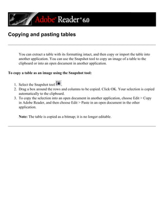 Copying and pasting tables
You can extract a table with its formatting intact, and then copy or import the table into
another application. You can use the Snapshot tool to copy an image of a table to the
clipboard or into an open document in another application.
To copy a table as an image using the Snapshot tool:
1. Select the Snapshot tool .
2. Drag a box around the rows and columns to be copied. Click OK. Your selection is copied
automatically to the clipboard.
3. To copy the selection into an open document in another application, choose Edit > Copy
in Adobe Reader, and then choose Edit > Paste in an open document in the other
application.
Note: The table is copied as a bitmap; it is no longer editable.
 