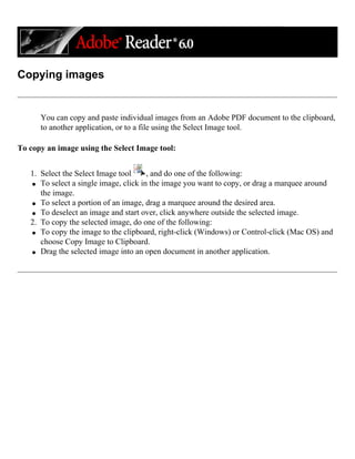 Copying images
You can copy and paste individual images from an Adobe PDF document to the clipboard,
to another application, or to a file using the Select Image tool.
To copy an image using the Select Image tool:
1. Select the Select Image tool , and do one of the following:
q To select a single image, click in the image you want to copy, or drag a marquee around
the image.
q To select a portion of an image, drag a marquee around the desired area.
q To deselect an image and start over, click anywhere outside the selected image.
2. To copy the selected image, do one of the following:
q To copy the image to the clipboard, right-click (Windows) or Control-click (Mac OS) and
choose Copy Image to Clipboard.
q Drag the selected image into an open document in another application.
 