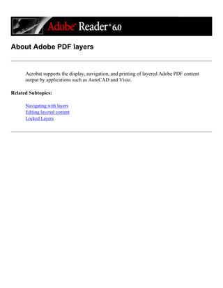 About Adobe PDF layers
Acrobat supports the display, navigation, and printing of layered Adobe PDF content
output by applications such as AutoCAD and Visio.
Related Subtopics:
Navigating with layers
Editing layered content
Locked Layers
 