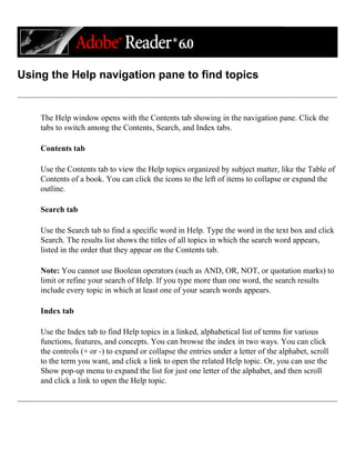 Using the Help navigation pane to find topics
The Help window opens with the Contents tab showing in the navigation pane. Click the
tabs to switch among the Contents, Search, and Index tabs.
Contents tab
Use the Contents tab to view the Help topics organized by subject matter, like the Table of
Contents of a book. You can click the icons to the left of items to collapse or expand the
outline.
Search tab
Use the Search tab to find a specific word in Help. Type the word in the text box and click
Search. The results list shows the titles of all topics in which the search word appears,
listed in the order that they appear on the Contents tab.
Note: You cannot use Boolean operators (such as AND, OR, NOT, or quotation marks) to
limit or refine your search of Help. If you type more than one word, the search results
include every topic in which at least one of your search words appears.
Index tab
Use the Index tab to find Help topics in a linked, alphabetical list of terms for various
functions, features, and concepts. You can browse the index in two ways. You can click
the controls (+ or -) to expand or collapse the entries under a letter of the alphabet, scroll
to the term you want, and click a link to open the related Help topic. Or, you can use the
Show pop-up menu to expand the list for just one letter of the alphabet, and then scroll
and click a link to open the Help topic.
 