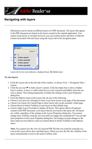 Navigating with layers
Information can be stored on different layers of a PDF document. The layers that appear
in the PDF document are based on the layers created in the original application. You
cannot create layers in Acrobat; however, you can examine layers and show or hide the
content associated with each layer using the Layers tab in the navigation pane.
Layers tab A. Eye icon indicates a displayed layer. B. Hidden layer
To view layers:
1. Click the Layers tab on the left side of the window, or choose View > Navigation Tabs >
Layers.
2. Click the eye icon to hide a layer's content. Click the empty box to show a hidden
layer's content. A layer is visible when the eye icon is present and hidden when the eye
icon is absent. This setting temporarily overrides the settings in the Layer Properties
dialog box.
3. From the Options menu in the Layers tab, do any of the following:
q Choose List Layers for All pages to show every layer across every page of the document.
q Choose List Layers for Current Page to show layers only on the currently visible page.
q Choose Reset to Initial Visibility to reset layers to their default state.
q Choose Apply Layer Overrides to display all layers. This option affects all optional
content in the PDF document, even layers that are not listed in the layers tab. All layers
are visible, regardless of the settings in the Layers Properties dialog box. You cannot
change layer visibility using the eye icon until you toggle this command off. You can edit
layer properties in the Layer Properties dialog box, but changes (except changes to the
layer name) are not effective until you choose Reset to Initial Visibility in the Options
menu.
Note: You cannot save the view of a layered PDF file that you create by using the eye
icon in the Layers tab to show and hide layers. When you save the file, the visibility of the
layers automatically reverts to the initial visibility state.
 