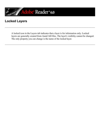 Locked Layers
A locked icon in the Layers tab indicates that a layer is for information only. Locked
layers are generally created from AutoCAD files. The layer's visibility cannot be changed.
The only property you can change is the name of the locked layer.
 