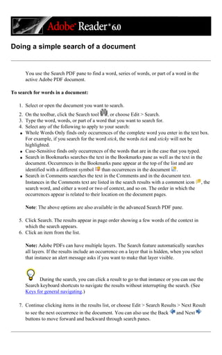 Doing a simple search of a document
You use the Search PDF pane to find a word, series of words, or part of a word in the
active Adobe PDF document.
To search for words in a document:
1. Select or open the document you want to search.
2. On the toolbar, click the Search tool , or choose Edit > Search.
3. Type the word, words, or part of a word that you want to search for.
4. Select any of the following to apply to your search:
q Whole Words Only finds only occurrences of the complete word you enter in the text box.
For example, if you search for the word stick, the words tick and sticky will not be
highlighted.
q Case-Sensitive finds only occurrences of the words that are in the case that you typed.
q Search in Bookmarks searches the text in the Bookmarks pane as well as the text in the
document. Occurrences in the Bookmarks pane appear at the top of the list and are
identified with a different symbol than occurrences in the document .
q Search in Comments searches the text in the Comments and in the document text.
Instances in the Comments text are listed in the search results with a comment icon , the
search word, and either a word or two of context, and so on. The order in which the
occurrences appear is related to their location on the document pages.
Note: The above options are also available in the advanced Search PDF pane.
5. Click Search. The results appear in page order showing a few words of the context in
which the search appears.
6. Click an item from the list.
Note: Adobe PDFs can have multiple layers. The Search feature automatically searches
all layers. If the results include an occurrence on a layer that is hidden, when you select
that instance an alert message asks if you want to make that layer visible.
During the search, you can click a result to go to that instance or you can use the
Search keyboard shortcuts to navigate the results without interrupting the search. (See
Keys for general navigating.)
7. Continue clicking items in the results list, or choose Edit > Search Results > Next Result
to see the next occurrence in the document. You can also use the Back and Next
buttons to move forward and backward through search panes.
 