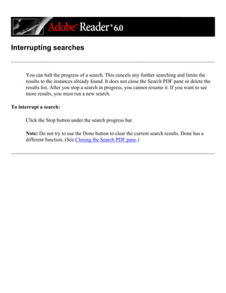 Interrupting searches
You can halt the progress of a search. This cancels any further searching and limits the
results to the instances already found. It does not close the Search PDF pane or delete the
results list. After you stop a search in progress, you cannot resume it. If you want to see
more results, you must run a new search.
To interrupt a search:
Click the Stop button under the search progress bar.
Note: Do not try to use the Done button to clear the current search results. Done has a
different function. (See Closing the Search PDF pane.)
 