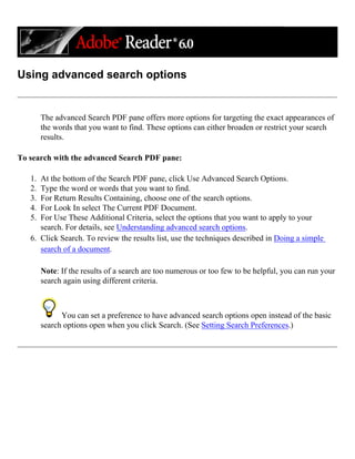 Using advanced search options
The advanced Search PDF pane offers more options for targeting the exact appearances of
the words that you want to find. These options can either broaden or restrict your search
results.
To search with the advanced Search PDF pane:
1. At the bottom of the Search PDF pane, click Use Advanced Search Options.
2. Type the word or words that you want to find.
3. For Return Results Containing, choose one of the search options.
4. For Look In select The Current PDF Document.
5. For Use These Additional Criteria, select the options that you want to apply to your
search. For details, see Understanding advanced search options.
6. Click Search. To review the results list, use the techniques described in Doing a simple
search of a document.
Note: If the results of a search are too numerous or too few to be helpful, you can run your
search again using different criteria.
You can set a preference to have advanced search options open instead of the basic
search options open when you click Search. (See Setting Search Preferences.)
 