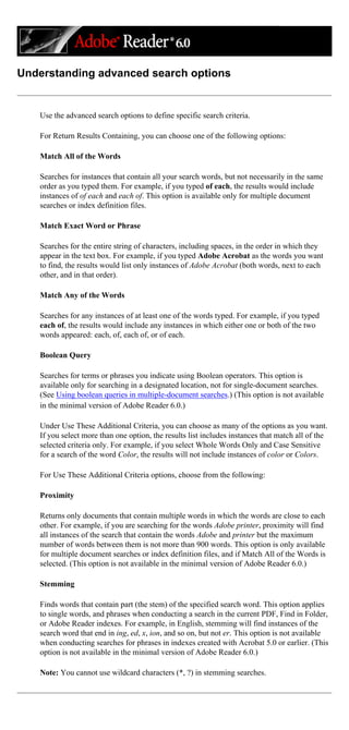 Understanding advanced search options
Use the advanced search options to define specific search criteria.
For Return Results Containing, you can choose one of the following options:
Match All of the Words
Searches for instances that contain all your search words, but not necessarily in the same
order as you typed them. For example, if you typed of each, the results would include
instances of of each and each of. This option is available only for multiple document
searches or index definition files.
Match Exact Word or Phrase
Searches for the entire string of characters, including spaces, in the order in which they
appear in the text box. For example, if you typed Adobe Acrobat as the words you want
to find, the results would list only instances of Adobe Acrobat (both words, next to each
other, and in that order).
Match Any of the Words
Searches for any instances of at least one of the words typed. For example, if you typed
each of, the results would include any instances in which either one or both of the two
words appeared: each, of, each of, or of each.
Boolean Query
Searches for terms or phrases you indicate using Boolean operators. This option is
available only for searching in a designated location, not for single-document searches.
(See Using boolean queries in multiple-document searches.) (This option is not available
in the minimal version of Adobe Reader 6.0.)
Under Use These Additional Criteria, you can choose as many of the options as you want.
If you select more than one option, the results list includes instances that match all of the
selected criteria only. For example, if you select Whole Words Only and Case Sensitive
for a search of the word Color, the results will not include instances of color or Colors.
For Use These Additional Criteria options, choose from the following:
Proximity
Returns only documents that contain multiple words in which the words are close to each
other. For example, if you are searching for the words Adobe printer, proximity will find
all instances of the search that contain the words Adobe and printer but the maximum
number of words between them is not more than 900 words. This option is only available
for multiple document searches or index definition files, and if Match All of the Words is
selected. (This option is not available in the minimal version of Adobe Reader 6.0.)
Stemming
Finds words that contain part (the stem) of the specified search word. This option applies
to single words, and phrases when conducting a search in the current PDF, Find in Folder,
or Adobe Reader indexes. For example, in English, stemming will find instances of the
search word that end in ing, ed, x, ion, and so on, but not er. This option is not available
when conducting searches for phrases in indexes created with Acrobat 5.0 or earlier. (This
option is not available in the minimal version of Adobe Reader 6.0.)
Note: You cannot use wildcard characters (*, ?) in stemming searches.
 