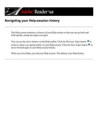 Navigating your Help-session history
The Help system maintains a history of your Help session so that you can go back and
forth quickly among the topics you open.
You can use the arrow buttons on the Help toolbar. Click the Previous Topic button to
return to topics you opened earlier in your Help session. Click the Next Topic button to
move forward again in your Help session history.
When you close Help, you end your Help session. This deletes your Help history.
 