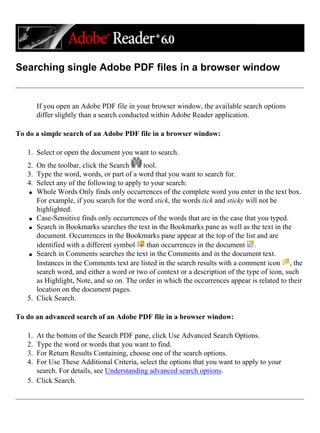 Searching single Adobe PDF files in a browser window
If you open an Adobe PDF file in your browser window, the available search options
differ slightly than a search conducted within Adobe Reader application.
To do a simple search of an Adobe PDF file in a browser window:
1. Select or open the document you want to search.
2. On the toolbar, click the Search tool.
3. Type the word, words, or part of a word that you want to search for.
4. Select any of the following to apply to your search:
q Whole Words Only finds only occurrences of the complete word you enter in the text box.
For example, if you search for the word stick, the words tick and sticky will not be
highlighted.
q Case-Sensitive finds only occurrences of the words that are in the case that you typed.
q Search in Bookmarks searches the text in the Bookmarks pane as well as the text in the
document. Occurrences in the Bookmarks pane appear at the top of the list and are
identified with a different symbol than occurrences in the document .
q Search in Comments searches the text in the Comments and in the document text.
Instances in the Comments text are listed in the search results with a comment icon , the
search word, and either a word or two of context or a description of the type of icon, such
as Highlight, Note, and so on. The order in which the occurrences appear is related to their
location on the document pages.
5. Click Search.
To do an advanced search of an Adobe PDF file in a browser window:
1. At the bottom of the Search PDF pane, click Use Advanced Search Options.
2. Type the word or words that you want to find.
3. For Return Results Containing, choose one of the search options.
4. For Use These Additional Criteria, select the options that you want to apply to your
search. For details, see Understanding advanced search options.
5. Click Search.
 