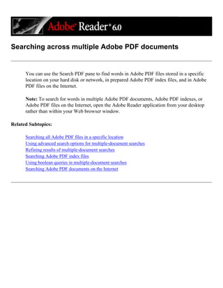 Searching across multiple Adobe PDF documents
You can use the Search PDF pane to find words in Adobe PDF files stored in a specific
location on your hard disk or network, in prepared Adobe PDF index files, and in Adobe
PDF files on the Internet.
Note: To search for words in multiple Adobe PDF documents, Adobe PDF indexes, or
Adobe PDF files on the Internet, open the Adobe Reader application from your desktop
rather than within your Web browser window.
Related Subtopics:
Searching all Adobe PDF files in a specific location
Using advanced search options for multiple-document searches
Refining results of multiple-document searches
Searching Adobe PDF index files
Using boolean queries in multiple-document searches
Searching Adobe PDF documents on the Internet
 