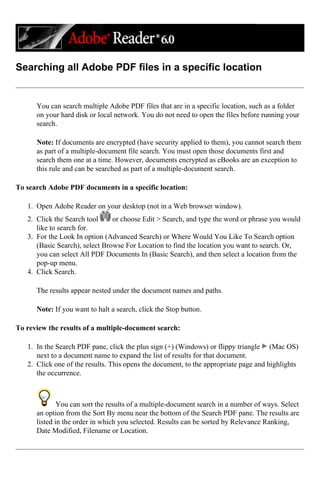 Searching all Adobe PDF files in a specific location
You can search multiple Adobe PDF files that are in a specific location, such as a folder
on your hard disk or local network. You do not need to open the files before running your
search.
Note: If documents are encrypted (have security applied to them), you cannot search them
as part of a multiple-document file search. You must open those documents first and
search them one at a time. However, documents encrypted as eBooks are an exception to
this rule and can be searched as part of a multiple-document search.
To search Adobe PDF documents in a specific location:
1. Open Adobe Reader on your desktop (not in a Web browser window).
2. Click the Search tool or choose Edit > Search, and type the word or phrase you would
like to search for.
3. For the Look In option (Advanced Search) or Where Would You Like To Search option
(Basic Search), select Browse For Location to find the location you want to search. Or,
you can select All PDF Documents In (Basic Search), and then select a location from the
pop-up menu.
4. Click Search.
The results appear nested under the document names and paths.
Note: If you want to halt a search, click the Stop button.
To review the results of a multiple-document search:
1. In the Search PDF pane, click the plus sign (+) (Windows) or flippy triangle (Mac OS)
next to a document name to expand the list of results for that document.
2. Click one of the results. This opens the document, to the appropriate page and highlights
the occurrence.
You can sort the results of a multiple-document search in a number of ways. Select
an option from the Sort By menu near the bottom of the Search PDF pane. The results are
listed in the order in which you selected. Results can be sorted by Relevance Ranking,
Date Modified, Filename or Location.
 